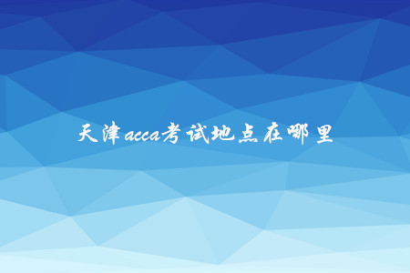 天津acca考试地点在哪里 天津acca考试地点在哪里