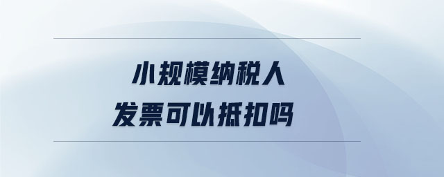 小规模纳税人发票可以抵扣吗 小规模纳税人发票可以抵扣吗