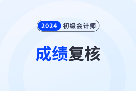 2024年初级会计师考试分数复查什么时候开始? 2024年初级会计师考试分数复查什么时候开始?