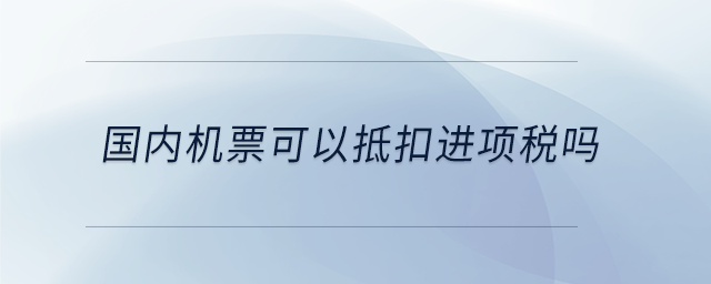 国内机票可以抵扣进项税吗 国内机票可以抵扣进项税吗