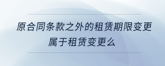 原合同条款之外的租赁期限变更属于租赁变更么 原合同条款之外的租赁期限变更属于租赁变更么