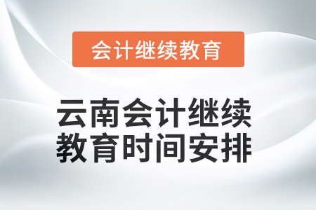 2025年云南会计继续教育时间安排 2025年云南会计继续教育时间安排