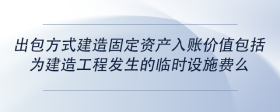 出包方式建造固定资产入账价值包括为建造工程发生的临时设施费么
