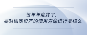 每年年度终了，要对固定资产的使用寿命进行复核么
