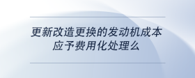 更新改造更换的发动机成本，应予费用化处理么